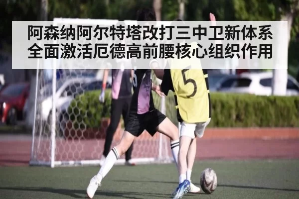 阿森纳阿尔特塔改打三中卫新体系全面激活厄德高前腰核心组织作用