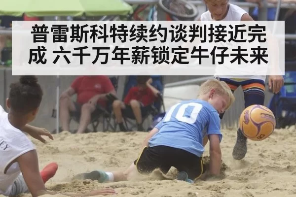 普雷斯科特续约谈判接近完成 六千万年薪锁定牛仔未来