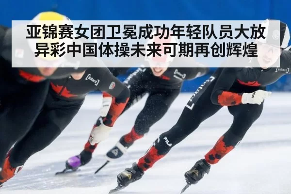 亚锦赛女团卫冕成功年轻队员大放异彩中国体操未来可期再创辉煌