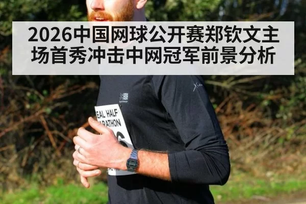 2026中国网球公开赛郑钦文主场首秀冲击中网冠军前景分析